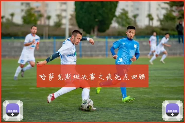 哈萨克斯坦决赛之夜亮点回顾