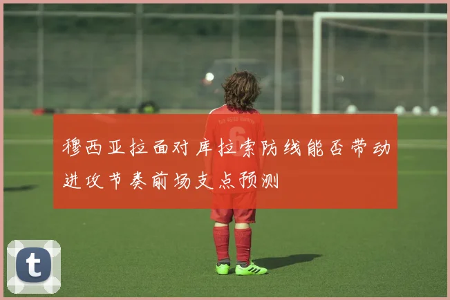 穆西亚拉面对库拉索防线能否带动进攻节奏前场支点预测