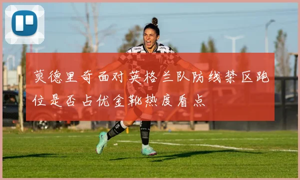 莫德里奇面对英格兰队防线禁区跑位是否占优金靴热度看点