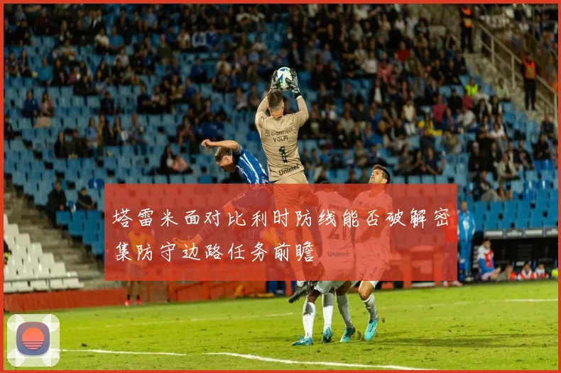 塔雷米面对比利时防线能否破解密集防守边路任务前瞻