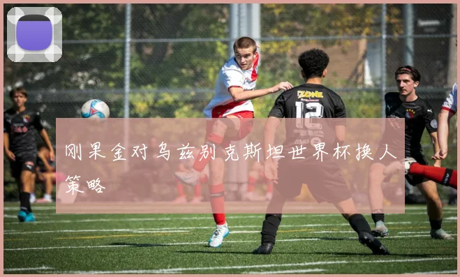 刚果金对乌兹别克斯坦世界杯换人策略