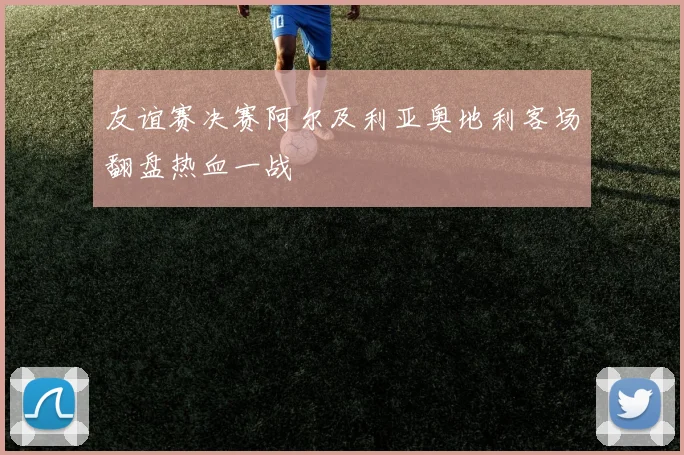 友谊赛决赛阿尔及利亚奥地利客场翻盘热血一战