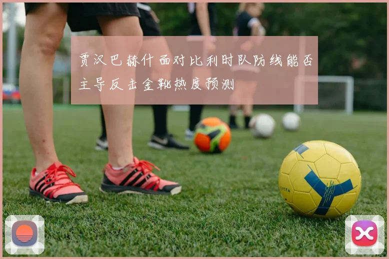 贾汉巴赫什面对比利时队防线能否主导反击金靴热度预测