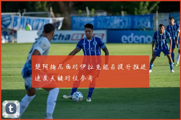 楚阿梅尼面对伊拉克能否提升推进速度关键对位参考
