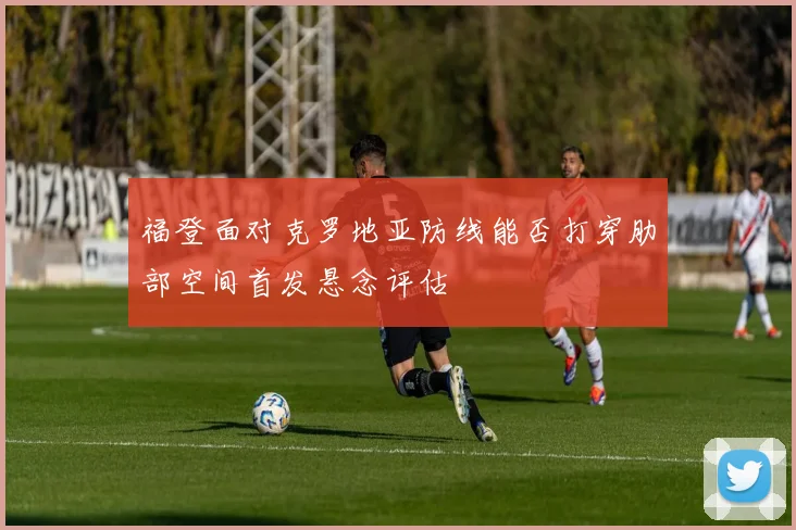 福登面对克罗地亚防线能否打穿肋部空间首发悬念评估