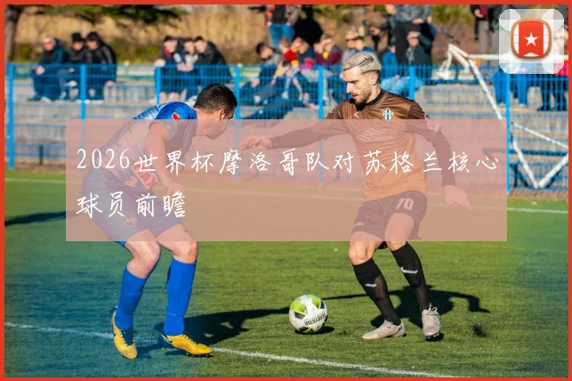 2026世界杯摩洛哥队对苏格兰核心球员前瞻
