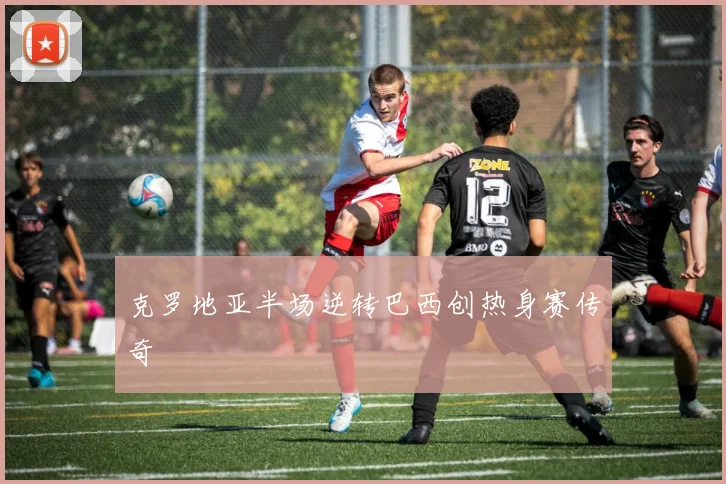 克罗地亚半场逆转巴西创热身赛传奇