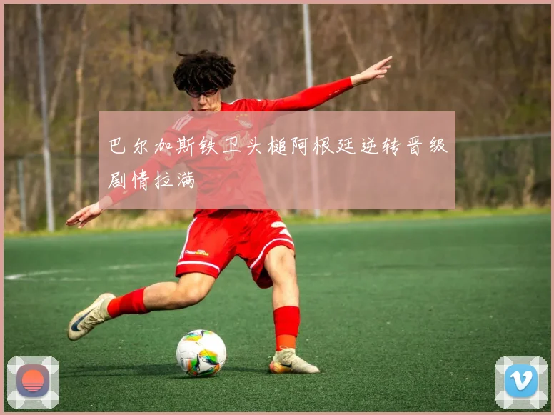 巴尔加斯铁卫头槌阿根廷逆转晋级剧情拉满