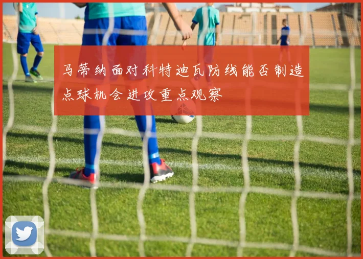 马蒂纳面对科特迪瓦防线能否制造点球机会进攻重点观察
